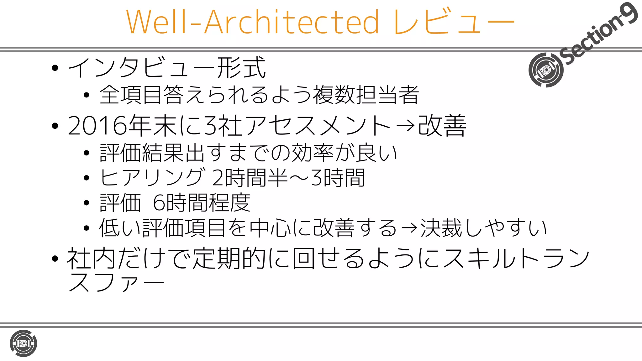 Well-Architected レビュー
• インタビュー形式
• 全項目答えられるよう複数担当者
• 2016年末に3社アセスメント→改善
• 評価結果出すまでの効率が良い
• ヒアリング 2時間半〜3時間
• 評価 6時間程度
• 低い評価項目を中心に改善する→決裁しやすい
• 社内だけで定期的に回せるようにスキルトラン
スファー
 