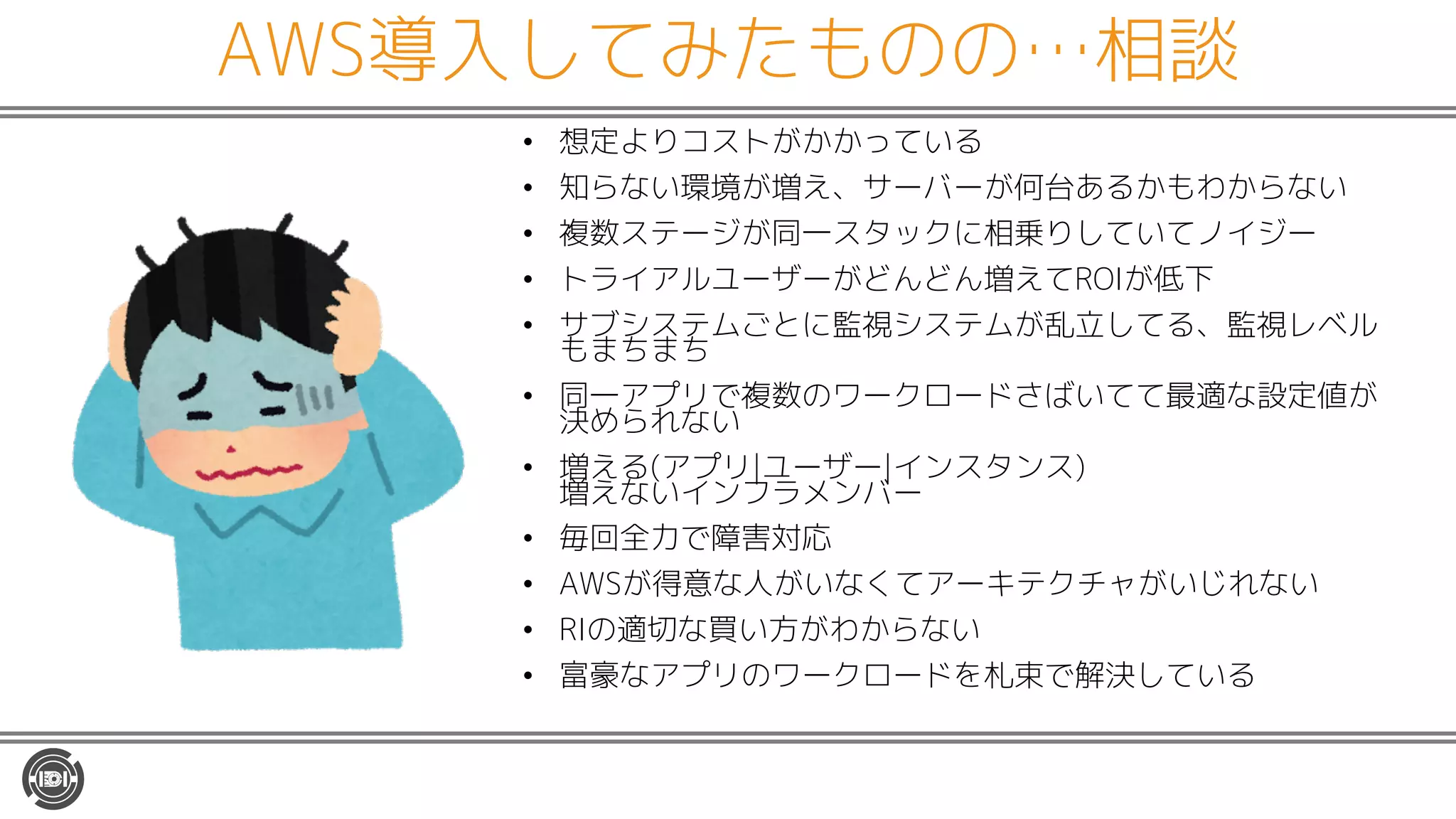 AWS導入してみたものの…相談
• 想定よりコストがかかっている
• 知らない環境が増え、サーバーが何台あるかもわからない
• 複数ステージが同一スタックに相乗りしていてノイジー
• トライアルユーザーがどんどん増えてROIが低下
• サブシステムごとに監視システムが乱立してる、監視レベル
もまちまち
• 同一アプリで複数のワークロードさばいてて最適な設定値が
決められない
• 増える(アプリ|ユーザー|インスタンス)
増えないインフラメンバー
• 毎回全力で障害対応
• AWSが得意な人がいなくてアーキテクチャがいじれない
• RIの適切な買い方がわからない
• 富豪なアプリのワークロードを札束で解決している
 