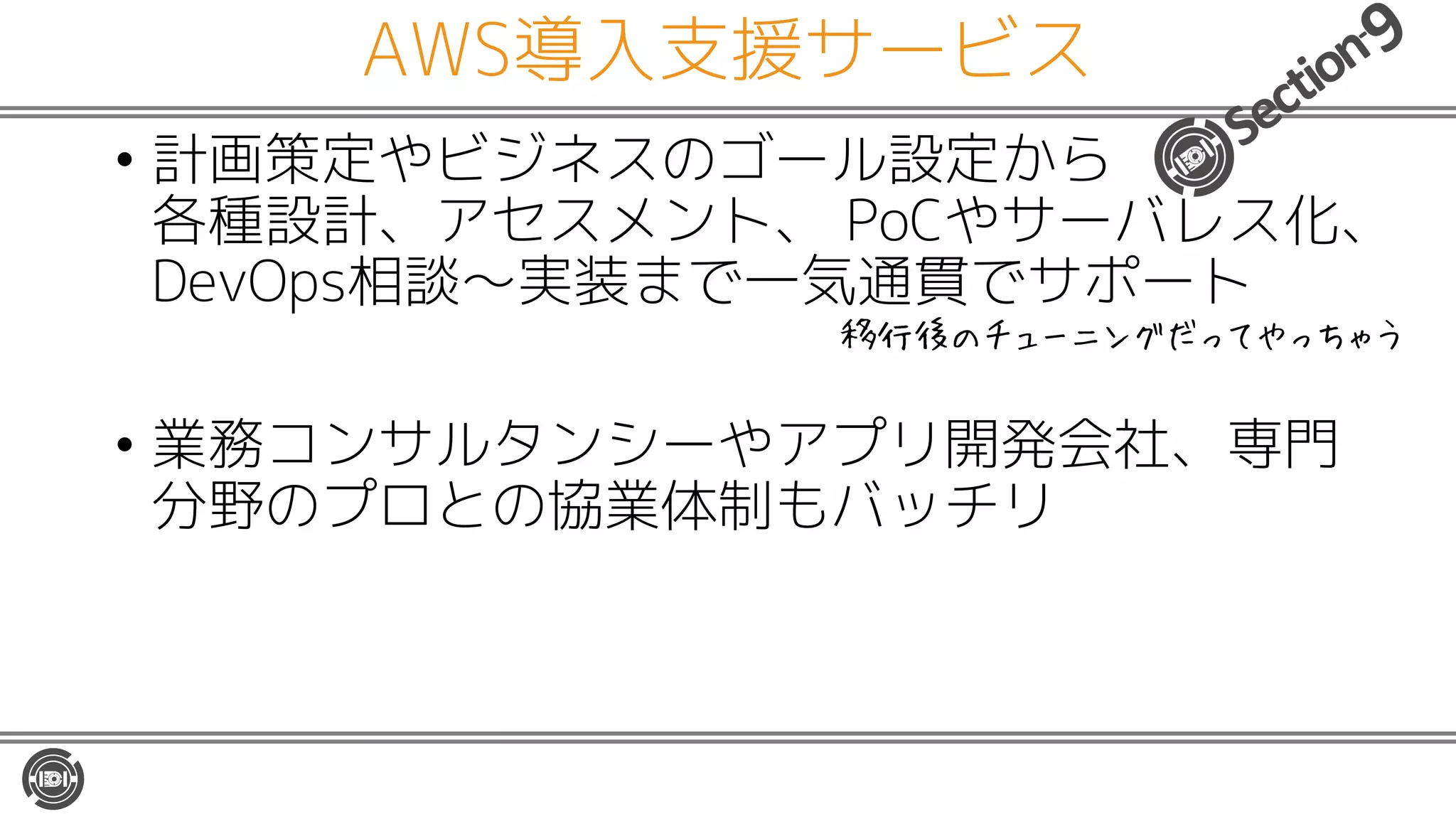 AWS導入支援サービス
• 計画策定やビジネスのゴール設定から
各種設計、アセスメント、 PoCやサーバレス化、
DevOps相談〜実装まで一気通貫でサポート
• 業務コンサルタンシーやアプリ開発会社、専門
分野のプロとの協業体制もバッチリ
移行後のチューニングだってやっちゃう
 