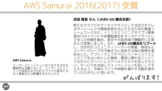 AWS Samurai 2016(2017) 受賞
吉田 真吾 さん（JAWS-UG 横浜支部）
新たなクラウドのアーキテクチャとして注目されてい
るサーバーレスや開発効率を向上させるための関連フ
レームワークなど、インフラエンジニアやアプリ開発
者向けのイベントや各種勉強会をオーガナイザーとし
て多くの仲間を集め、東京や大阪地域で積極的に企画
および実施しました。また、JAWS-UG横浜をリブート
し、次世代のコミュニティリーダーの発掘・育成など、
ユーザーグループが今後さらに成長する為の施策を進
めました。アプリ／ウェブデベロッパーやインフラエ
ンジニアをはじめとした開発・運用に関わるエンジニ
アの方々にサーバーレスアーキテクチャを知ってもら
い、サービスを活用してイノベーションを起こしても
らえるよう、今後もファンや仲間を増やす活動を進め
ていただきたいと思います。
AWS Samurai
ユーザーコミュニティにおけるさまざまな
継続的な活動において、ユーザーコミュニ
ティの成長およびAWSクラウドの普及に大
きく貢献または影響を与えた人たち
がんばります！
 