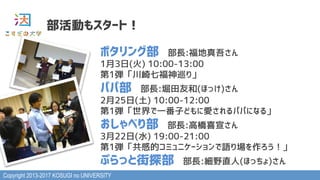 Copyright 2013-2017 KOSUGI no UNIVERSITY
部活動もスタート！
ポタリング部　部長:福地真吾さん
1月3日(火) 10:00-13:00
第1弾「川崎七福神巡り」
パパ部　部長:堀田友和(ほっけ)さん
2月25日(土) 10:00-12:00
第1弾「世界で一番子どもに愛されるパパになる」
おしゃべり部　部長:高橋喜宣さん
3月22日(水) 19:00-21:00
第1弾「共感的コミュニケーションで語り場を作ろう！」
ぷらっと街探部　部長:細野直人(ほっちょ)さん
 