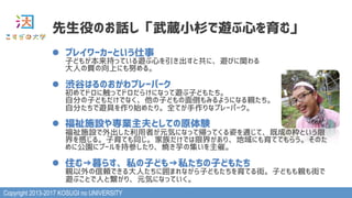 Copyright 2013-2017 KOSUGI no UNIVERSITY
l  プレイワーカーという仕事 
子どもが本来持っている遊ぶ心を引き出すと共に、遊びに関わる 
大人の質の向上にも努める。
l  渋谷はるのおがわプレーパーク 
初めてドロに触ってドロだらけになって遊ぶ子どもたち。 
自分の子どもだけでなく、他の子どもの面倒もみるようになる親たち。 
自分たちで遊具を作り始めたり。全てが手作りなプレーパーク。 
l  福祉施設や専業主夫としての原体験 
福祉施設で外出した利用者が元気になって帰ってくる姿を通じて、既成の枠という限
界を感じる。子育ても同じ。家族だけでは限界があり、地域にも育ててもらう。そのた
めに公園にプールを持参したり、焼き芋の集いを主催。
l  住む→暮らす、私の子ども→私たちの子どもたち 
親以外の信頼できる大人たちに囲まれながら子どもたちを育てる街。子どもも親も街で 
遊ぶことで人と繋がり、元気になっていく。
先生役のお話し「武蔵小杉で遊ぶ心を育む」
 
