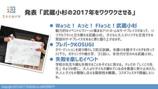 Copyright 2013-2017 KOSUGI no UNIVERSITY
発表「武蔵小杉の2017年をワクワクさせる」
l  Waっと！ Aっと！ Flaっと！武蔵小杉 
魅力的なイベントにワァーっと集まるアットホームなサードプレイスがあって、い
つでもフラッと立ち寄れる武蔵小杉。子どもと大人がいつでも交流できる
常設のサードプレイスがあると更に盛り上がるはず。
l  プレパークKOSUGI 
タワーマンションを昇り降りして防災訓練。多摩川を親子でイカダを作って
川下り。ポタリングや焼き芋、ゴミ拾い。多世代が交われる武蔵小杉。
l  失敗を楽しむイベント 
学校の先生や親も失敗することを子どもに見せる。テレビの『しくじり先
生』のような感じ。大人より子どもが優れている点を素直に受け止めたり。
大人と子どもが尊敬し合える関係性を構築。コスギフェスタで開催したい
ね。
 