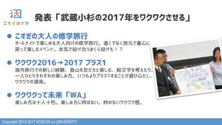 Copyright 2013-2017 KOSUGI no UNIVERSITY
発表「武蔵小杉の2017年をワクワクさせる」
l  こすぎの大人の修学旅行 
オールナイトで楽しめる大人向けの修学旅行。遠くでなく地元で童心に
戻って楽しむイベント。本気で投げ合うまくら投げも！？
l  ワクワク2016→2017 プラス1 
海外旅行での新しい経験、登山を友だちと楽しむ、絵文字を考えたり、
一人ひとりそれぞれの楽しみ方。いつもよりプラス1することが遊び心だし、
ワクワクの源泉。
l  ワクワクって未来「WA」 
楽しみ方は十人十色。楽しみ方に枠はない。枠のないワクワク感。
 