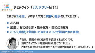 Copyright 2013-2017 KOSUGI no UNIVERSITY
チェックイン「バリアフリー紹介」
これから3分間、より多くの方と挨拶と握手をしてください。
l  お名前
l  武蔵小杉に住む方・勤める方・関心のある方
l  バリア(障壁)を解消した または バリアが解消された経験
　「私は、武蔵小杉に住む岡本克彦 (オカポン) です。
　　地域コミュニティは障壁が高いと感じていましたが、
　　こすぎナイトキャンパス読書会との出会いで僕の考えが一変しました。」
 