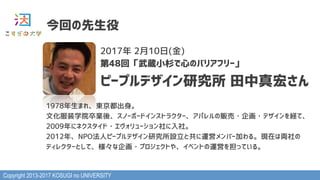 Copyright 2013-2017 KOSUGI no UNIVERSITY
今回の先生役
2017年 2月10日(金)
第48回「武蔵小杉で心のバリアフリー」
ピープルデザイン研究所 田中真宏さん
1978年生まれ、東京都出身。
文化服装学院卒業後、スノーボードインストラクター、アパレルの販売・企画・デザインを経て、
2009年にネクスタイド・エヴォリューション社に入社。
2012年、NPO法人ピープルデザイン研究所設立と共に運営メンバー加わる。現在は両社の
ディレクターとして、様々な企画・プロジェクトや、イベントの運営を担っている。
 