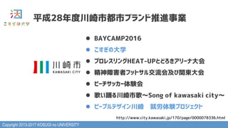 Copyright 2013-2017 KOSUGI no UNIVERSITY
平成28年度川崎市都市ブランド推進事業
l  BAYCAMP2016
l  こすぎの大学
l  プロレスリングHEAT-UPとどろきアリーナ大会
l  精神障害者フットサル交流会及び関東大会
l  ビーチサッカー体験会
l  歌い踊る川崎市歌～Song of kawasaki city～
l  ピープルデザイン川崎　就労体験プロジェクト
http://www.city.kawasaki.jp/170/page/0000078336.html
 