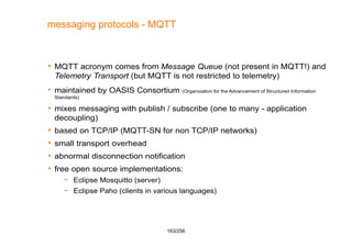 163/256
messaging protocols - MQTT
 MQTT acronym comes from Message Queue (not present in MQTT!) and
Telemetry Transport ...