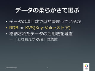 データの柔らかさで選ぶ
• データの項目数や型が決まっているか
• RDB or KVS(Key-Valueストア)
• 格納されたデータの活用法を考慮
– 「とりあえずKVS」は危険
classmethod.jp 14
 
