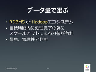 データ量で選ぶ
• RDBMS or Hadoopエコシステム
• 目標時間内に処理完了の為に
スケールアウトによる力技が有利
• 費用、管理性で判断
classmethod.jp 17
 