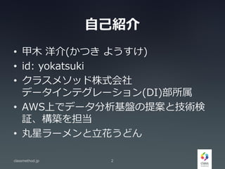 自己紹介
• 甲木 洋介(かつき ようすけ)
• id: yokatsuki
• クラスメソッド株式会社
データインテグレーション(DI)部所属
• AWS上でデータ分析基盤の提案と技術検
証、構築を担当
• 丸星ラーメンと立花うどん
classmethod.jp 2
 