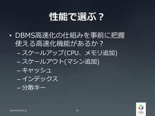 性能で選ぶ？
• DBMS高速化の仕組みを事前に把握
使える高速化機能があるか？
– スケールアップ(CPU、メモリ追加)
– スケールアウト(マシン追加)
– キャッシュ
– インデックス
– 分散キー
classmethod.jp 20
 