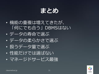 まとめ
• 機能の重複は増えてきたが、
「何にでも合う」DBMSはない
• データの寿命で選ぶ
• データの柔らかさで選ぶ
• 扱うデータ量で選ぶ
• 性能だけでは選ばない
• マネージドサービス最強
classmethod.jp 21
 