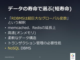 データの寿命で選ぶ(短寿命)
• 「RDBMSは超巨大なグローバル変数」
という解釈
• memcached、Redisの延長上
• 高速(オンメモリ)
• 柔軟なデータ構造
• トランザクション管理の必要性低
• NoSQL DBMS
classmethod.jp 9
 