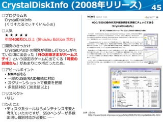 45CrystalDiskInfo (2008年リリース)
出典：窓の杜
http://www.forest.impress.co.jp/article/2008/05/23/crystaldiskinfo.html
□プログラム名
CrystalDiskInfo
(くりすたるでぃすくいんふぉ)
□人気
★ ★ ★ ★ ★
年間400万DL以上 (Shizuku Edition 含む)
□開発のきっかけ
CrystalCPUID の開発が頓挫し打ちひしがれ
ていた頃に出会った「月のお姫さまがホームス
テイ」という設定のゲームに出てくる「司祭の
お嬢さん」があまりにツボだったため。
□アピールポイント
• NVMe対応
• 一部のUSB/RAID接続に対応
• スクリーンショットで概要を把握
• 多言語対応 (30言語以上)
□リスペクト
• なし
□ひとこと
• ディスク系ツールならメンテナンス不要と
考えていたのですが、SSDベンダーが多数
出現し個別対応が必要に……
 