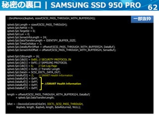 62
::ZeroMemory(&sptwb, sizeof(SCSI_PASS_THROUGH_WITH_BUFFERS24));
sptwb.Spt.Length = sizeof(SCSI_PASS_THROUGH);
sptwb.Spt.PathId = 0;
sptwb.Spt.TargetId = 0;
sptwb.Spt.Lun = 0;
sptwb.Spt.SenseInfoLength = 24;
sptwb.Spt.DataTransferLength = IDENTIFY_BUFFER_SIZE;
sptwb.Spt.TimeOutValue = 2;
sptwb.Spt.DataBufferOffset = offsetof(SCSI_PASS_THROUGH_WITH_BUFFERS24, DataBuf);
sptwb.Spt.SenseInfoOffset = offsetof(SCSI_PASS_THROUGH_WITH_BUFFERS24, SenseBuf);
sptwb.Spt.CdbLength = 16;
sptwb.Spt.Cdb[0] = 0xB5; // SECURITY PROTOCOL IN
sptwb.Spt.Cdb[1] = 0xFE; // SAMSUNG PROTOCOL
sptwb.Spt.Cdb[3] = 6; // Get Log Page
sptwb.Spt.Cdb[9] = 0x40; // Transfer Length
sptwb.Spt.DataIn = SCSI_IOCTL_DATA_OUT;
sptwb.DataBuf[0] = 2; // SMART Health Information
sptwb.DataBuf[4] = 0xFF;
sptwb.DataBuf[5] = 0xFF;
sptwb.DataBuf[6] = 0xFF;
sptwb.DataBuf[7] = 0xFF;
length = offsetof(SCSI_PASS_THROUGH_WITH_BUFFERS24, DataBuf)
+ sptwb.Spt.DataTransferLength;
bRet = ::DeviceIoControl(hIoCtrl, IOCTL_SCSI_PASS_THROUGH,
&sptwb, length, &sptwb, length, &dwReturned, NULL);
秘密の裏口 | SAMSUNG SSD 950 PRO
一部抜粋
//SMART Health Information
 
