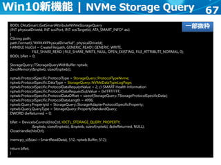 67
BOOL CAtaSmart::GetSmartAttributeNVMeStorageQuery
(INT physicalDriveId, INT scsiPort, INT scsiTargetId, ATA_SMART_INFO* asi)
{
CString path;
path.Format(L"¥¥¥¥.¥¥PhysicalDrive%d", physicalDriveId);
HANDLE hIoCtrl = CreateFile(path, GENERIC_READ | GENERIC_WRITE,
FILE_SHARE_READ | FILE_SHARE_WRITE, NULL, OPEN_EXISTING, FILE_ATTRIBUTE_NORMAL, 0);
BOOL bRet = 0;
StorageQuery::TStorageQueryWithBuffer nptwb;
ZeroMemory(&nptwb, sizeof(nptwb));
nptwb.ProtocolSpecific.ProtocolType = StorageQuery::ProtocolTypeNvme;
nptwb.ProtocolSpecific.DataType = StorageQuery::NVMeDataTypeLogPage;
nptwb.ProtocolSpecific.ProtocolDataRequestValue = 2; // SMART Health Information
nptwb.ProtocolSpecific.ProtocolDataRequestSubValue = 0xFFFFFFFF;
nptwb.ProtocolSpecific.ProtocolDataOffset = sizeof(StorageQuery::TStorageProtocolSpecificData);
nptwb.ProtocolSpecific.ProtocolDataLength = 4096;
nptwb.Query.PropertyId = StorageQuery::StorageAdapterProtocolSpecificProperty;
nptwb.Query.QueryType = StorageQuery::PropertyStandardQuery;
DWORD dwReturned = 0;
bRet = DeviceIoControl(hIoCtrl, IOCTL_STORAGE_QUERY_PROPERTY,
&nptwb, sizeof(nptwb), &nptwb, sizeof(nptwb), &dwReturned, NULL);
CloseHandle(hIoCtrl);
memcpy_s(&(asi->SmartReadData), 512, nptwb.Buffer, 512);
return bRet;
}
Win10新機能 | NVMe Storage Query
一部抜粋
 