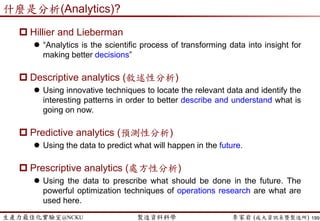 生產力最佳化實驗室@NCKU 智慧製造與生產線上的資料科學 李家岩 (成大資訊系暨製造所)
這案例說明了…
 我們可以透過模型來預測或模擬許多情境(scenarios)
 But…what is the next step?
 預測…既然不可能100%準，那決策上的損失風險，就應該納
入考量
 讓我們想個簡單例子：
 一個模型A準確度95%，但不準時的決策會造成”龐大損失”
 一個模型B準確度90%，但不準時的決策只會造成”些許損失”
 我們要選模型 A還是模型B呢?
 預測性的思維  處方性的決策
199
 