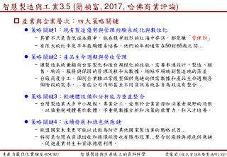 生產力最佳化實驗室@NCKU 智慧製造與生產線上的資料科學 李家岩 (成大資訊系暨製造所)
智慧製造與工業3.5 (簡禎富, 2017, 哈佛商業評論)
 產業與企業層次：四大策略關鍵
 策略關鍵1：現有製造優勢與管理經驗系統化與數位化
− 其實不只是靠低成本競爭，能在競爭激烈的紅海中存活，都是賺「管理財」
− 有很大的比率是早年技職體系培養，他們的年齡通常在50到65歲之間…
 策略關鍵2：產品生命週期與營收管理
− 讓製造系統兼顧前台客製化和後台規模化的效能，需要串連設計、製造、銷
售、物流、服務與保固的管理流程和大數據，縮短市場端到製造端的落差
− 台廠高度分工，個別企業難以掌握整個供應鏈的供需數據和產品生命週期各
個階段的需求，…有些公司內部甚至不同資訊系統各自為政沒有整合…
 策略關鍵3：軟硬體設備和分析能力垂直整合
− 台灣製造業大多中小規模，專業分工，受限於企業資源和決策者視野的局限
，以致重視硬體甚於軟體，不重視數據分析和決策的軟實力，和人才培養。
 策略關鍵4：永續發展和綠色供應鏈
− 歐盟國家未來更可能以此做為防守其他國家製造業的戰略武器…
− 特別是台灣在資源回收和循環經濟也有隱形冠軍…整合到廠務與綠色供應鏈
，促進產業共生和資源循環利用，
221
 