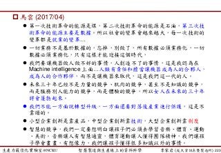 生產力最佳化實驗室@NCKU 智慧製造與生產線上的資料科學 李家岩 (成大資訊系暨製造所)
 馬雲 (2017/04)
 第一次技術革命的能源是煤，第二次技術革命的能源是石油，第三次技
術革命的能源主要是數據。所以社會的變革會越來越大，每一次技術的
變革都是就業的變革…
 一切業務不是基於數據的，忘掉，別做了，所有數據必須業務化，一切
數據必須業務化，只有這樣才能迎接這個時代，
 我們要讓機器做人做不好的事情，人創造不了的事情，這是我認為在
Machine intelligence 上面…人類有責任和擔當讓機器成為人的合夥人，
成為人的合作夥伴，而不是讓機器來取代，這是我們這一代的人。
 未來三十年已經不是力量的競爭、肌肉的競爭，甚至不是知識的競爭，
而是服務別人能力的競爭，而是體驗的競爭，所以女人在未來的三十年
將會蓬勃起來。
 我們不能一方面說轉型升級，一方面還要對落後產業進行保護，這是不
靠譜的。
 小型企業創新是靠產品，中型企業創新靠技術，大型企業創新靠制度
 智慧的競爭，我們一定要想明白讓孩子們必須去學習音樂、體育、運動
、美術。音樂讓人有智慧通靈，體育運動讓人懂得團隊精神，我們讓孩
子學會畫畫，有想像力，我們讓孩子懂得很多知識以外的事情。
223
 