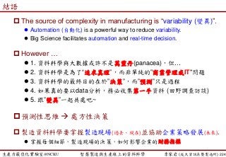 生產力最佳化實驗室@NCKU 智慧製造與生產線上的資料科學 李家岩 (成大資訊系暨製造所)
結語
 The source of complexity in manufacturing is “variability (變異)”.
 Automation (自動化) is a powerful way to reduce variability.
 Big Science facilitates automation and real-time decision.
 However …
 1. 資料科學與大數據或許不是萬靈丹(panacea)，但…
 2. 資料科學是為了“追求真理”，而非單純的”商業管理或IT"問題
 3. 資料科學的最終目的在於”決策”，而”預測”只是過程
 4. 如果真的要以data分析，務必收集第一手資料 (田野調查訪談)
 5. 跟”變異”一起共處吧~
預測性思維  處方性決策
 製造資料科學要掌握製造現場(過去、現在)並協助企業策略發展(未來).
 掌握每個細節，製造現場的決策，如何影響企業的財務指標
224
 