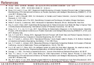 生產力最佳化實驗室@NCKU 智慧製造與生產線上的資料科學 李家岩 (成大資訊系暨製造所)
References
 李家岩，2015，資料探勘，課程講義，國立成功大學工學院工程管理碩士在職專班，台南，台灣。
 簡禎富、許嘉裕 ，2014，資料挖礦與大數據分析，前程文化。
 Dong, Z.-H. and C.-Y. Lee, 2017. Equipment Health Monitoring of Analytic Heretical Process Index in Semiconductor
Manufacturing. 27th International Conference on Flexible Automation and Intelligent Manufacturing (FAIM2017), 27-30
June 2017, Modena, Italy.
 Guyon, I. and A. Elisseeff, 2003. An Introduction to Variable and Feature Selection. Journal of Machine Learning
Research, 3, 1157–1182.
 Han, J., M. Kamber, and J. Pei, 2011. Data Mining: Concepts and Techniques, 3rd edition, Morgan Kaufmann.
 Hillier, F. S.and G. J. Lieberman, 2010. Introduction to Operations Research, 9th ed., McGraw-Hill, New York.
 Hsu, S. and C. Chien, 2007. Hybrid Data Mining Approach for Pattern Extraction from Wafer Bin Map to Improve Yield
in Semiconductor Manufacturing. International Journal of Production Economics, 107, 88–103.
 Hung, S.-Y., Y. L. Lin, C.-Y. Lee, 2017. Data Mining for Delamination Diagnosis in the Semiconductor Assembly
Process. 27th International Conference on Flexible Automation and Intelligent Manufacturing (FAIM2017), 27-30 June
2017, Modena, Italy.
 Lee, C.-Y. and M.-C. Chiang, 2016. Aggregate Demand Forecast with Small Data and Robust Capacity Decision in
TFT-LCD Manufacturing. Computers & Industrial Engineering, 99, 415–422.
 Lee, C.-Y. and A. L. Johnson, 2013. "Operational Efficiency", book chapter edited in: Badiru, A. B. (Editor), Handbook
of Industrial and Systems Engineering, 2nd Edition, 17-44, CRC Press.
 Lee, C.-Y. and A. L. Johnson, 2015. Measuring Efficiency in Imperfectly Competitive Markets: An Example of Rational
Inefficiency. Journal of Optimization Theory and Applications, 164 (2), 702–722.
 Liu, C.-W. and C.-F. Chien, 2013. An intelligent system for wafer bin map defect diagnosis: An empirical study for
semiconductor manufacturing. Engineering Applications of Artificial Intelligence, 26, 1479–1486.
 Savage, L. J. 1951. “The theory of statistical decision,” Journal of the American Statistical Association, 46, 55–67
 Tsai, T.-L. and C.-Y. Lee, 2017. Data Mining for Yield Improvement of Photo Spacer Process in Color Filter
Manufacturing. 27th International Conference on Flexible Automation and Intelligent Manufacturing (FAIM2017), 27-30
June 2017, Modena, Italy.
 Wu, M.-Y. and C.-Y. Lee, 2015. Sampling-based NSGA-II for Stochastic Scheduling in Auto Parts Manufacturer. 2015
Chinese Institute of Industrial Engineers (CIIE) Conference & Annual Meeting, Taichung, Taiwan.
229
 