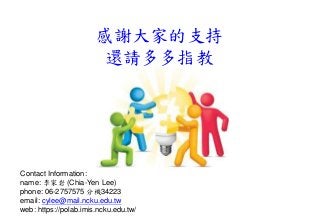 Contact Information:
name: 李家岩 (Chia-Yen Lee)
phone: 06-2757575 分機34223
email: cylee@mail.ncku.edu.tw
web: https://polab.imis.ncku.edu.tw/
感謝大家的支持
還請多多指教
 