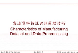 生產力最佳化實驗室@NCKU 智慧製造與生產線上的資料科學 李家岩 (成大資訊系暨製造所)
迷思: 補遺漏值?
64
(簡禎富、許嘉裕，2014)
 填補遺漏值一般會造成部分失真或偏差
 使用者應根據製造”資料特性”以及”分析目的”，來決定填補遺漏
值的方法，以避免忽略原本應有的資訊
 方法
 忽略變數值 (“N/A” 與 “0” 是不一樣的!!)
 人工填寫遺失值
 使用一個全域常數填充遺漏值 (eg. N/A)
 使用屬性平均值
 使用與給定變數值屬於同一類別的所有樣本之平均值
 模型: 簡單/多元線性迴歸、類神經網路、最鄰近估計法 (Nearest-
Neighbor Estimators)
64
 