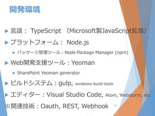 開発環境
 言語： TypeScript （Microsoft製JavaScript拡張）
 プラットフォーム： Node.js
 パッケージ管理ツール：Node Package Manager (npm)
 Web開発支援ツール：Yeoman
 SharePoint Yeoman generator
 ビルドシステム：gulp, windows-build-tools
 エディター：Visual Studio Code, Atom, Webstorm, etc
※関連技術：Oauth, REST, Webhook 13
 