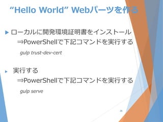 “Hello World” Webパーツを作る
 ローカルに開発環境証明書をインストール
⇒PowerShellで下記コマンドを実行する
gulp trust-dev-cert
 実行する
⇒PowerShellで下記コマンドを実行する
gulp serve
26
 