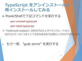 TypeScript をアンインストール＆
再インストールしてみる
 PowerShellで下記コマンドを実行する
npm uninstall typescript
npm install typescript
※「helloworld-webpart」以外のプロジェクトテンプレートだと
元からエラーなくうまくいくものもあるので必須というわけではないよう
 もう一度、”gulp serve” を実行する
29
 