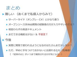 まとめ
 難しい （あくまで私個人からみて）
 サーバーサイド（オンプレ・C#）とかなり違う
 オープンソース系Web開発の経験者の方が入りやすいのでは？
 相変わらずの英語ドキュメント
 まだできる機能は少ない ＆ 不安定？
 今後
 実際に開発で使われるようになるのはたぶんまだ少し先か？
 ただ、早めに手をつけておかないと出遅れるかも（危機感）
（ 「従来のUI」がいつまで維持されるかが気になる…）
34
 