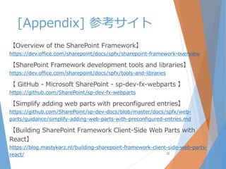 [Appendix] 参考サイト
【Overview of the SharePoint Framework】
https://dev.office.com/sharepoint/docs/spfx/sharepoint-framework-overview
【SharePoint Framework development tools and libraries】
https://dev.office.com/sharepoint/docs/spfx/tools-and-libraries
【 GitHub - Microsoft SharePoint - sp-dev-fx-webparts 】
https://github.com/SharePoint/sp-dev-fx-webparts
【Simplify adding web parts with preconfigured entries】
https://github.com/SharePoint/sp-dev-docs/blob/master/docs/spfx/web-
parts/guidance/simplify-adding-web-parts-with-preconfigured-entries.md
【Building SharePoint Framework Client-Side Web Parts with
React】
https://blog.mastykarz.nl/building-sharepoint-framework-client-side-web-parts-
react/ 35
 