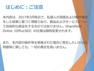 本内容は、2017年2月時点で、私個人が調査および動作確認
をした結果に基づく情報であり、製品およびサービスについ
て技術的な保証をするものではありません。SharePoint
Online（Office365）の仕様は随時変更されます。
また、本内容の操作等を実施された場合に発生したいかなる
問題等に関しても、一切の責任を負いません。
はじめに：ご注意
 