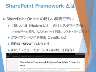 SharePoint Framework とは
 SharePoint Online の新しい開発モデル
 「新しいUI（Modern UI）」向けカスタマイズ向け
 Webパーツ開発、カスタムページ開発、リスト・ライブラリ？
 クライアントサイド開発（JavaScript）
 略称は “SPFx” のようです
 まだプレビューです（2017年2月11日現在）
8
 