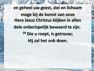 en geheel uw geest, ziel en lichaam
moge bij de komst van onze
Here ​Jezus​ ​Christus​ blijken in allen
dele onberispelijk bewaard te zijn.
24 Die u roept, is getrouw;
Hij zal het ook doen.
 