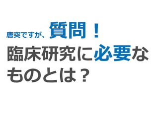 唐突ですが、質問！
臨床研究に必要な
ものとは？
 