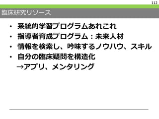 臨床研究リソース
• 系統的学習プログラムあれこれ
• 指導者育成プログラム：未来人材
• 情報を検索し、吟味するノウハウ、スキル
• 自分の臨床疑問を構造化
→アプリ、メンタリング
112
 