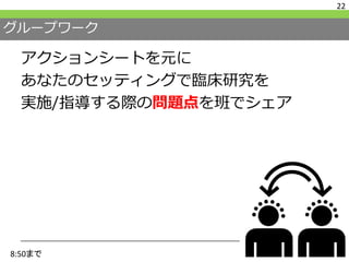 グループワーク
アクションシートを元に
あなたのセッティングで臨床研究を
実施/指導する際の問題点を班でシェア
22
8:50まで
 