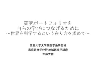 研究ポートフォリオを
自らの学びにつなげるために
～世界を科学するという在り方を求めて～
三重大学大学院医学系研究科
家庭医療学分野 地域医療学講座
加藤大祐
 