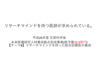 リサーチマインドを持つ医師が求められている。
平成25年度 文部科学省
未来医療研究人材養成拠点形成事業(総予算22.5億円)
【テーマB】リサーチマインドを持った総合診療医の養成
 