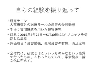 自らの経験を振り返って
• 研究テーマ
大都市郊外の医療モールの患者の受診動機
• 手法：質問紙票を用いた観察研究
• 対象：2015年5月25日～5月30日にAクリニックを受
診した患者
• 評価項目：受診動機、他院受診の有無、満足度等
• 全体的に、研究とはこういうものかなという感覚
で行ったもの。ふわっとしていて、学会発表・論
文化に至らず。
 