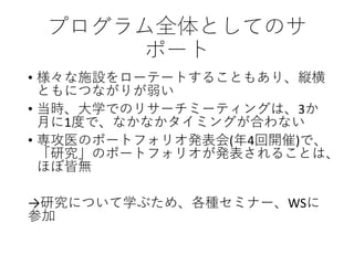 プログラム全体としてのサ
ポート
• 様々な施設をローテートすることもあり、縦横
ともにつながりが弱い
• 当時、大学でのリサーチミーティングは、3か
月に1度で、なかなかタイミングが合わない
• 専攻医のポートフォリオ発表会(年4回開催)で、
「研究」のポートフォリオが発表されることは、
ほぼ皆無
→研究について学ぶため、各種セミナー、WSに
参加
 