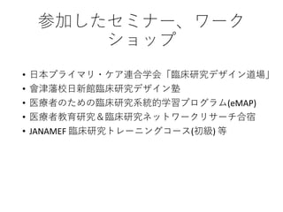 参加したセミナー、ワーク
ショップ
• 日本プライマリ・ケア連合学会「臨床研究デザイン道場」
• 會津藩校日新館臨床研究デザイン塾
• 医療者のための臨床研究系統的学習プログラム(eMAP)
• 医療者教育研究＆臨床研究ネットワークリサーチ合宿
• JANAMEF 臨床研究トレーニングコース(初級) 等
 
