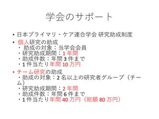 学会のサポート
• 日本プライマリ・ケア連合学会 研究助成制度
• 個人研究の助成
・ 助成の対象：当学会会員
・研究助成期間：1 年間
・助成件数：年間 3 件まで
・1 件当たり年間 10 万円
• チーム研究の助成
・助成の対象：2 名以上の研究者グループ（チー
ム）
・研究助成期間：2 年間
・助成件数：年間 6 件まで
・1 件当たり年間 40 万円（総額 80 万円）
 