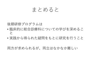 まとめると
後期研修プログラムは
• 臨床的に総合診療科についての学びを深めるこ
と
• 実践から得られた疑問をもとに研究を行うこと
両方が求められるが、両立はなかなか難しい
 