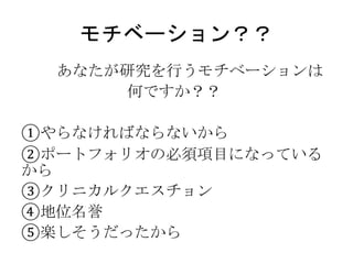 モチベーション？？
あなたが研究を行うモチベーションは
何ですか？？
①やらなければならないから
②ポートフォリオの必須項目になっている
から
③クリニカルクエスチョン
④地位名誉
⑤楽しそうだったから
 