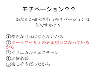モチベーション？？
あなたが研究を行うモチベーションは
何ですか？？
①やらなければならないから
②ポートフォリオの必須項目になっている
から
③クリニカルクエスチョン
④地位名誉
⑤楽しそうだったから
 