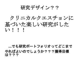 研究デザイン？？
クリニカルクエスチョンに
基づいた楽しい研究がした
い！！！
…でも研究ポートフォリオってどこまで
やればよいのでしょうか？？？獲得目標
は？？？
 