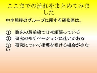 ここまでの流れをまとめてみま
した
中小規模のグループに属する研修医は、
① 臨床の最前線で日夜頑張っている
② 研究のモチベーションに迷いがある
③ 研究について指導を受ける機会が少な
い
 